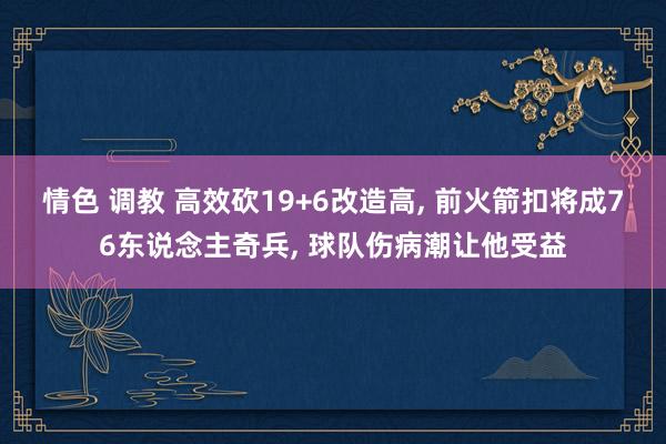 情色 调教 高效砍19+6改造高， 前火箭扣将成76东说念主奇兵， 球队伤病潮让他受益