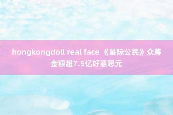 hongkongdoll real face 《星际公民》众筹金额超7.5亿好意思元