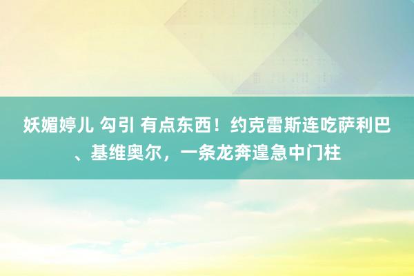 妖媚婷儿 勾引 有点东西！约克雷斯连吃萨利巴、基维奥尔，一条龙奔遑急中门柱