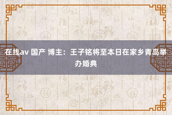 在线av 国产 博主：王子铭将至本日在家乡青岛举办婚典