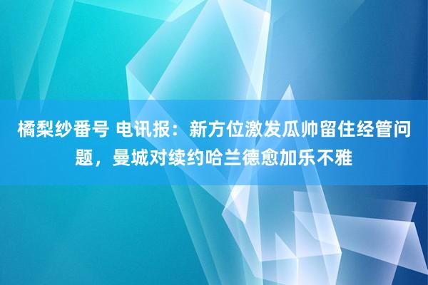 橘梨纱番号 电讯报：新方位激发瓜帅留住经管问题，曼城对续约哈兰德愈加乐不雅