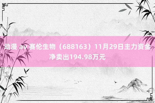 动漫 av 赛伦生物（688163）11月29日主力资金净卖出194.98万元