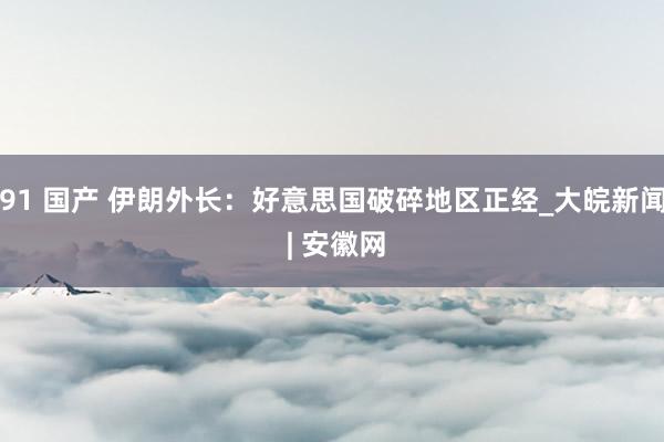 91 国产 伊朗外长：好意思国破碎地区正经_大皖新闻 | 安徽网