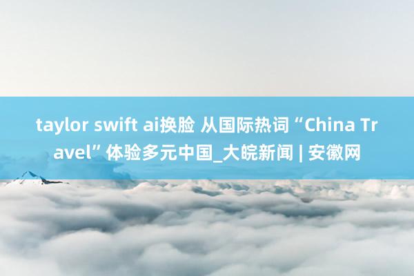 taylor swift ai换脸 从国际热词“China Travel”体验多元中国_大皖新闻 | 安徽网