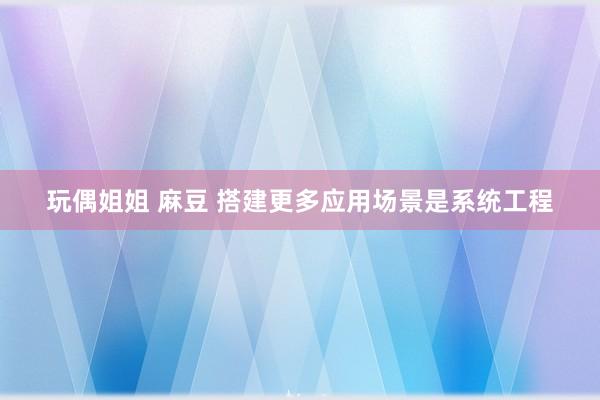 玩偶姐姐 麻豆 搭建更多应用场景是系统工程