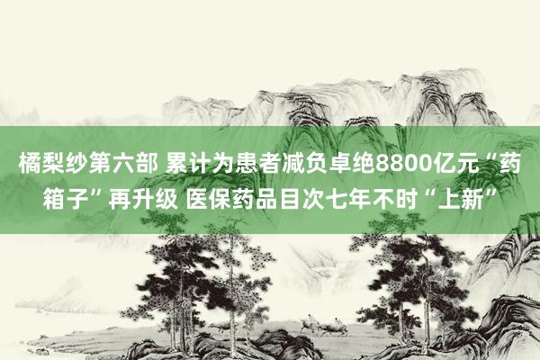 橘梨纱第六部 累计为患者减负卓绝8800亿元“药箱子”再升级 医保药品目次七年不时“上新”