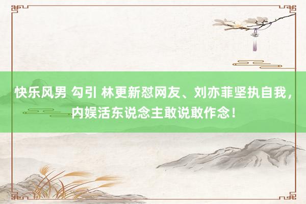 快乐风男 勾引 林更新怼网友、刘亦菲坚执自我，内娱活东说念主敢说敢作念！