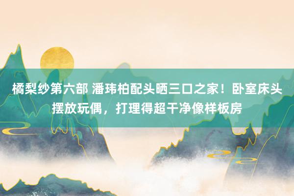 橘梨纱第六部 潘玮柏配头晒三口之家！卧室床头摆放玩偶，打理得超干净像样板房