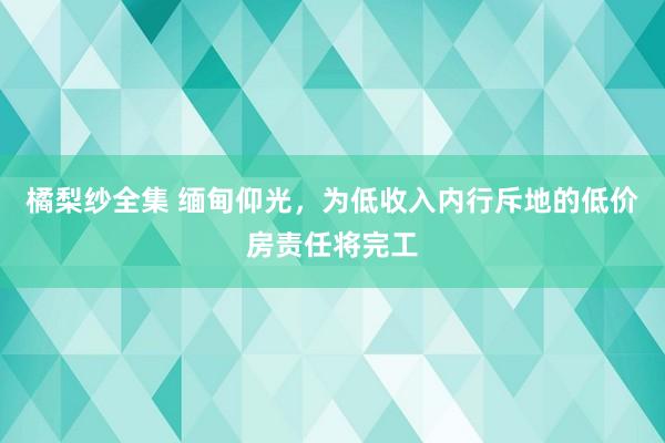 橘梨纱全集 缅甸仰光，为低收入内行斥地的低价房责任将完工