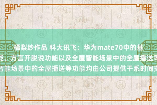 橘梨纱作品 科大讯飞：华为mate70中的基于大模子的通话概邀功能、方言开脱说功能以及全屋智能场景中的全屋播送等功能均由公司提供干系时间撑握