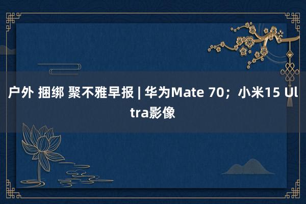 户外 捆绑 聚不雅早报 | 华为Mate 70；小米15 Ultra影像