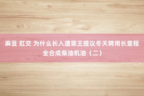 麻豆 肛交 为什么长入遭罪王提议冬天聘用长里程全合成柴油机油（二）