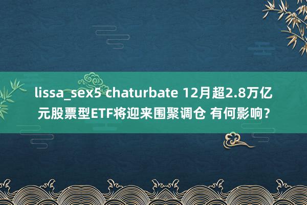 lissa_sex5 chaturbate 12月超2.8万亿元股票型ETF将迎来围聚调仓 有何影响？