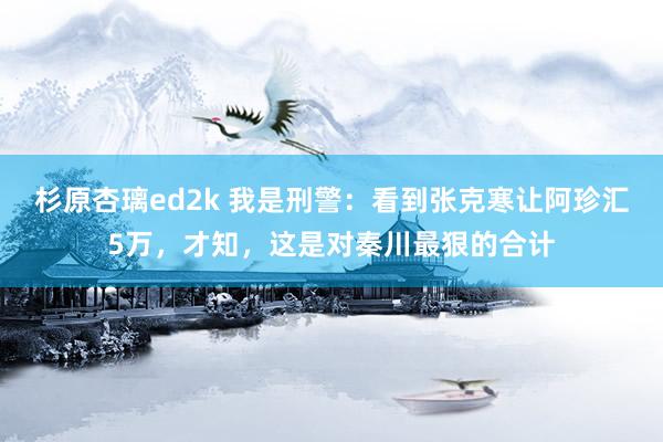 杉原杏璃ed2k 我是刑警：看到张克寒让阿珍汇5万，才知，这是对秦川最狠的合计