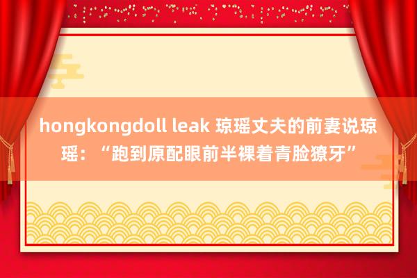 hongkongdoll leak 琼瑶丈夫的前妻说琼瑶：“跑到原配眼前半裸着青脸獠牙”