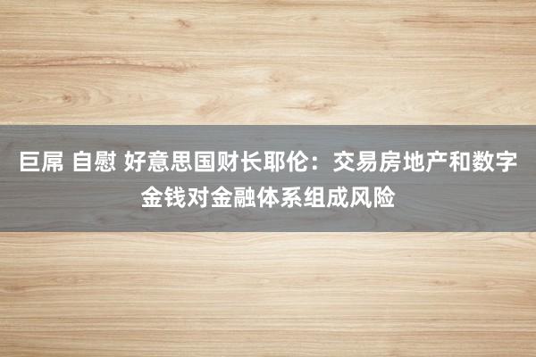 巨屌 自慰 好意思国财长耶伦：交易房地产和数字金钱对金融体系组成风险