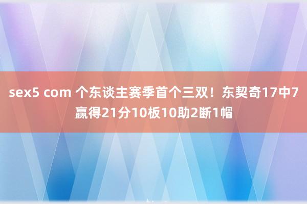 sex5 com 个东谈主赛季首个三双！东契奇17中7赢得21分10板10助2断1帽