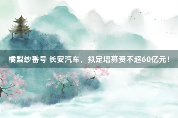 橘梨纱番号 长安汽车，拟定增募资不超60亿元！