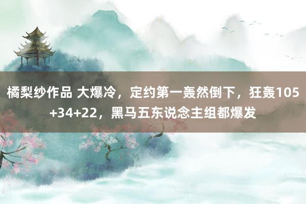 橘梨纱作品 大爆冷，定约第一轰然倒下，狂轰105+34+22，黑马五东说念主组都爆发