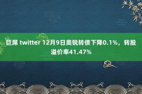 巨屌 twitter 12月9日奥锐转债下降0.1%，转股溢价率41.47%