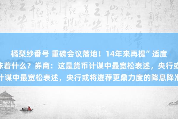 橘梨纱番号 重磅会议落地！14年来再提”适度宽松”货币计谋，这意味着什么？券商：这是货币计谋中最宽松表述，央行或将遴荐更鼎力度的降息降准