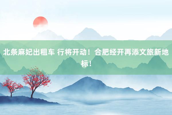 北条麻妃出租车 行将开动！合肥经开再添文旅新地标！