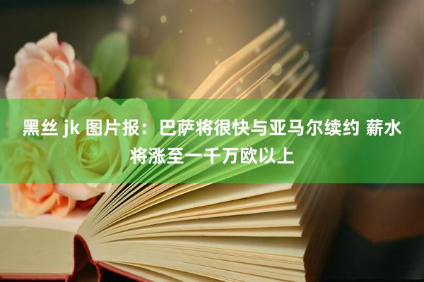 黑丝 jk 图片报：巴萨将很快与亚马尔续约 薪水将涨至一千万欧以上