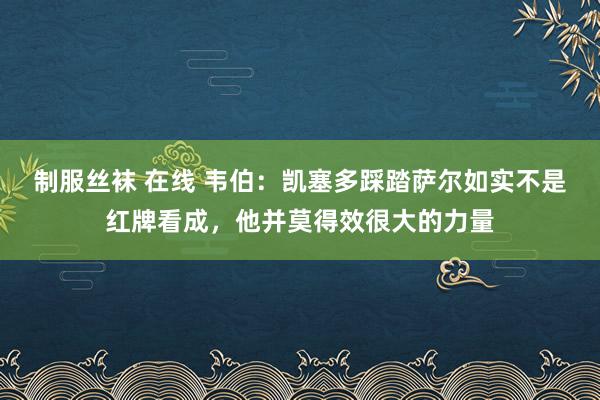 制服丝袜 在线 韦伯：凯塞多踩踏萨尔如实不是红牌看成，他并莫得效很大的力量