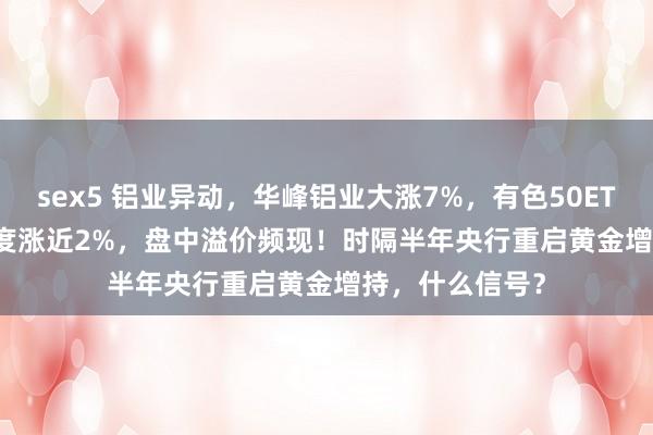 sex5 铝业异动，华峰铝业大涨7%，有色50ETF(159652)一度涨近2%，盘中溢价频现！时隔半年央行重启黄金增持，什么信号？