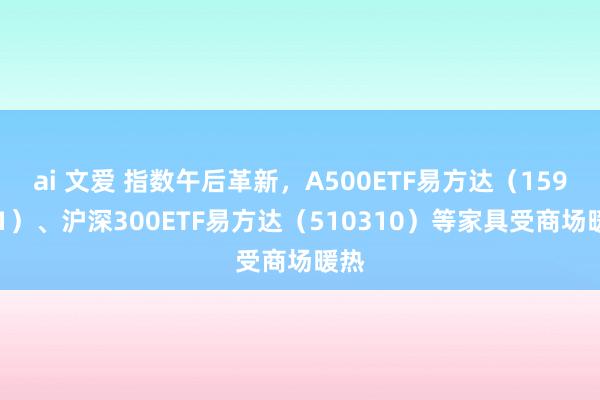 ai 文爱 指数午后革新，A500ETF易方达（159361）、沪深300ETF易方达（510310）等家具受商场暖热