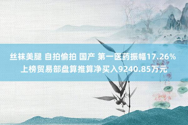 丝袜美腿 自拍偷拍 国产 第一医药振幅17.26% 上榜贸易部盘算推算净买入9240.85万元