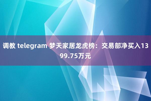 调教 telegram 梦天家居龙虎榜：交易部净买入1399.75万元