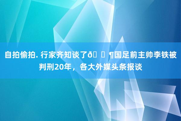 自拍偷拍. 行家齐知谈了😶国足前主帅李铁被判刑20年，各大外媒头条报谈