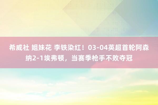 希威社 姐妹花 李铁染红！03-04英超首轮阿森纳2-1埃弗顿，当赛季枪手不败夺冠