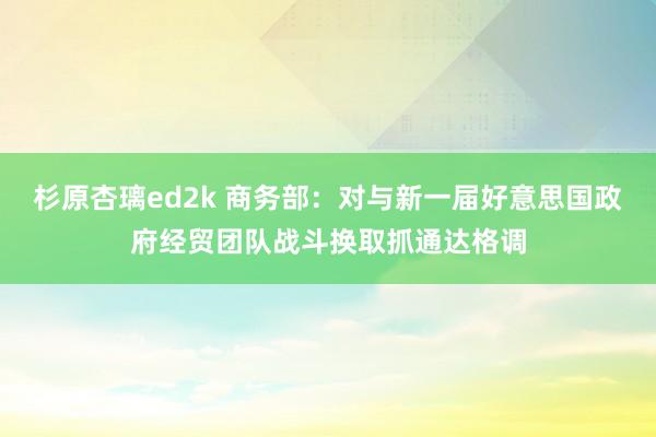 杉原杏璃ed2k 商务部：对与新一届好意思国政府经贸团队战斗换取抓通达格调