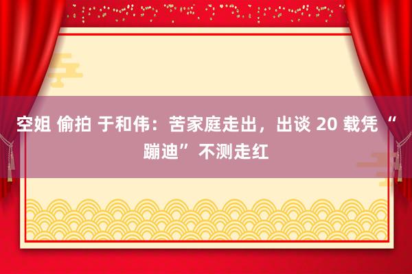 空姐 偷拍 于和伟：苦家庭走出，出谈 20 载凭 “蹦迪” 不测走红