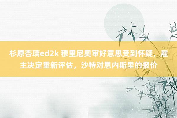 杉原杏璃ed2k 穆里尼奥审好意思受到怀疑，雇主决定重新评估，沙特对恩内斯里的报价