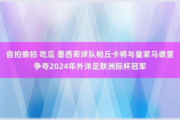 自拍偷拍 吃瓜 墨西哥球队帕丘卡将与皇家马德里争夺2024年外洋足联洲际杯冠军