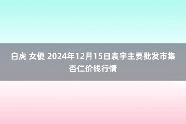 白虎 女優 2024年12月15日寰宇主要批发市集杏仁价钱行情