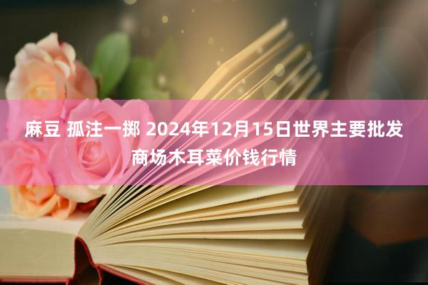 麻豆 孤注一掷 2024年12月15日世界主要批发商场木耳菜价钱行情