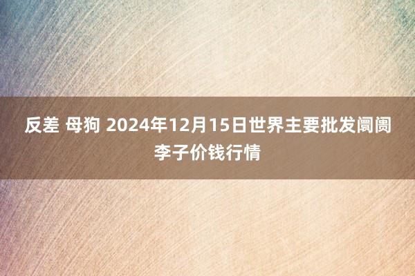 反差 母狗 2024年12月15日世界主要批发阛阓李子价钱行情