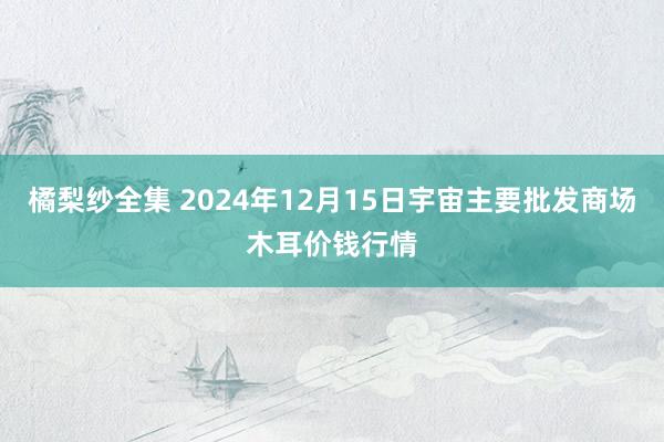 橘梨纱全集 2024年12月15日宇宙主要批发商场木耳价钱行情