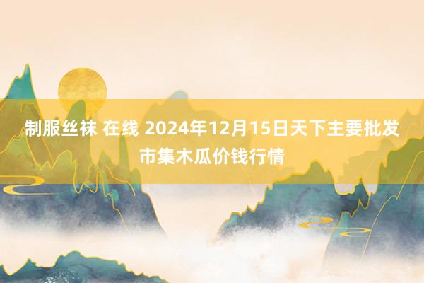 制服丝袜 在线 2024年12月15日天下主要批发市集木瓜价钱行情