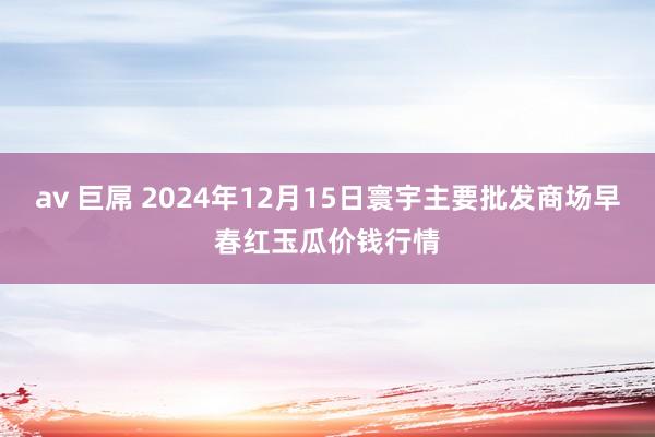 av 巨屌 2024年12月15日寰宇主要批发商场早春红玉瓜价钱行情