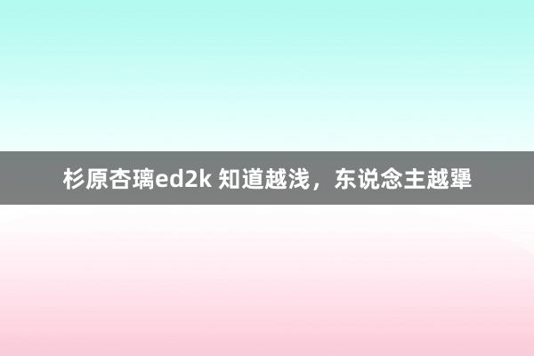 杉原杏璃ed2k 知道越浅，东说念主越犟