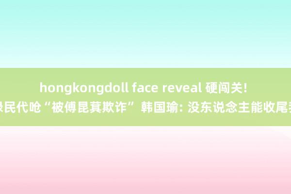 hongkongdoll face reveal 硬闯关! 绿民代呛“被傅昆萁欺诈” 韩国瑜: 没东说念主能收尾我