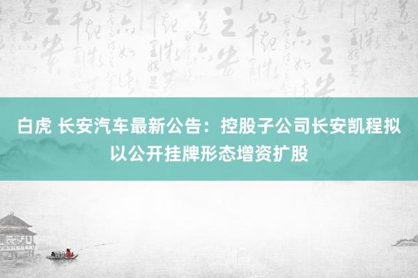 白虎 长安汽车最新公告：控股子公司长安凯程拟以公开挂牌形态增资扩股