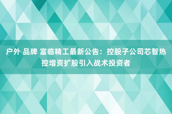 户外 品牌 富临精工最新公告：控股子公司芯智热控增资扩股引入战术投资者