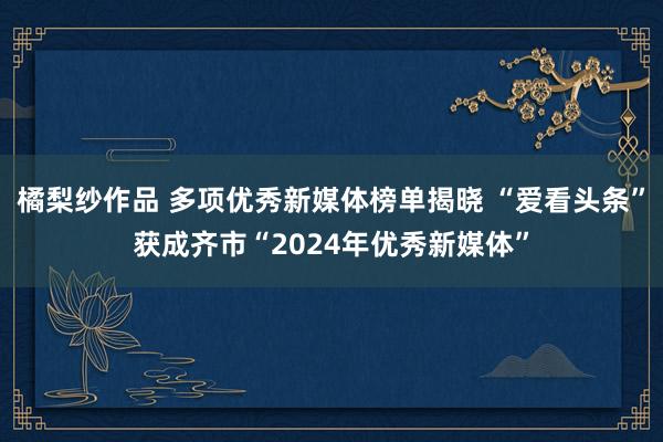 橘梨纱作品 多项优秀新媒体榜单揭晓 “爱看头条”获成齐市“2024年优秀新媒体”