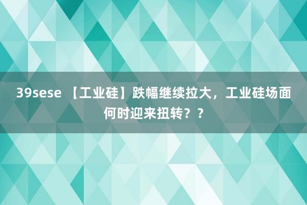 39sese 【工业硅】跌幅继续拉大，工业硅场面何时迎来扭转？？